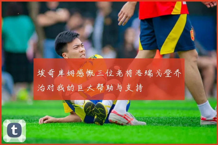 埃奇库姆感慨三位老将洛瑞戈登乔治对我的巨大帮助与支持