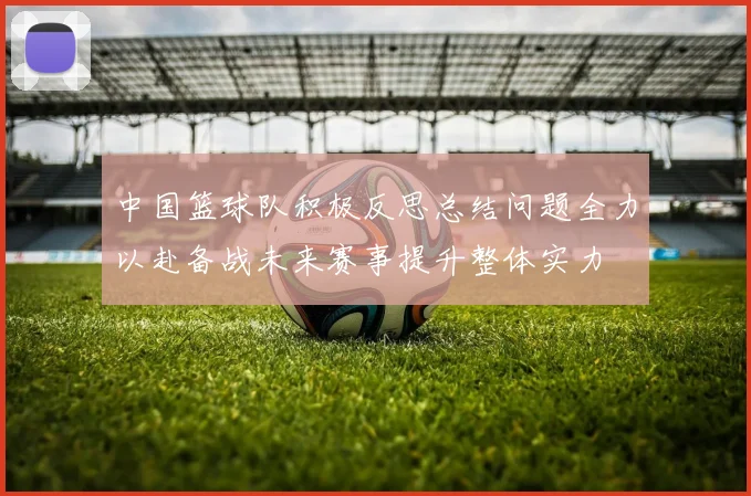 中国篮球队积极反思总结问题全力以赴备战未来赛事提升整体实力