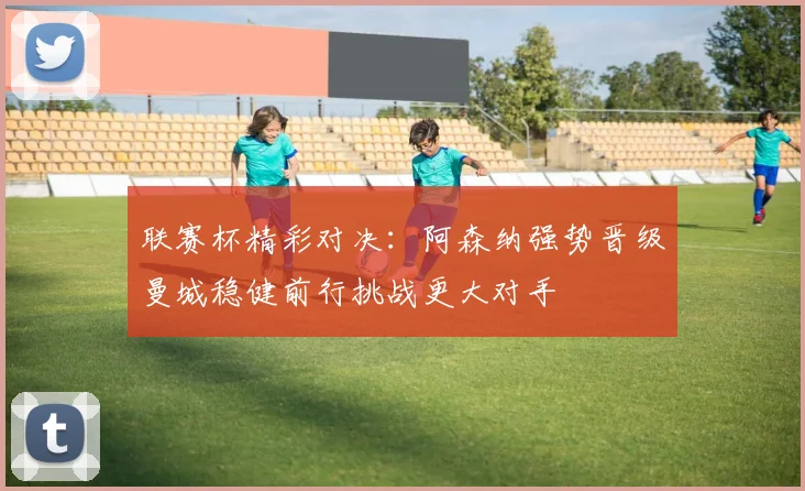 联赛杯精彩对决：阿森纳强势晋级曼城稳健前行挑战更大对手