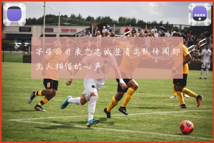 字母公开表态忠诚澄清离队传闻却无人相信的心声