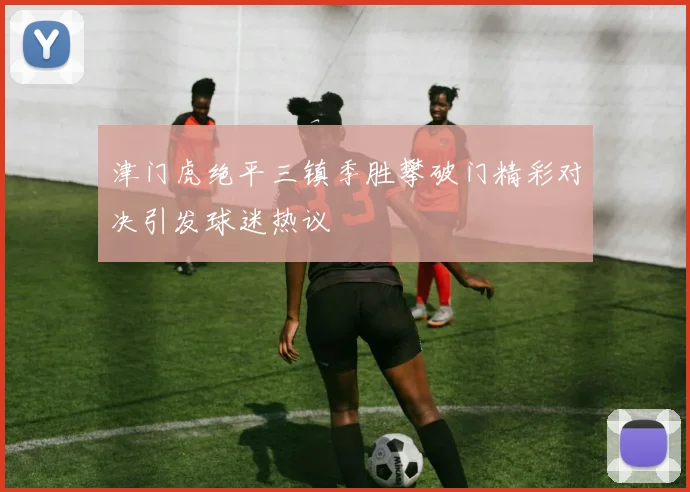 津门虎绝平三镇季胜攀破门精彩对决引发球迷热议