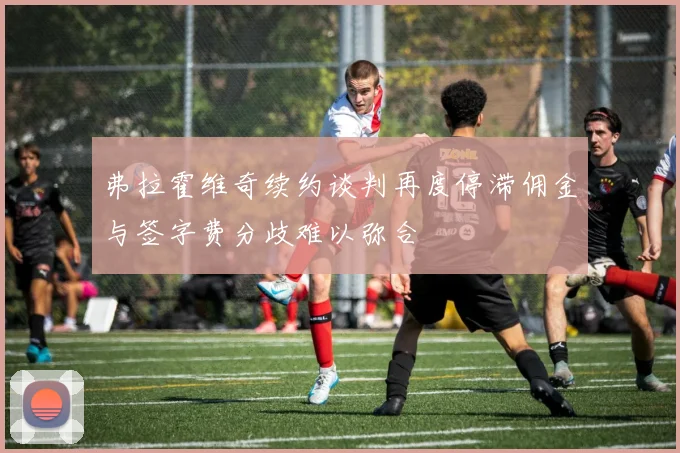 弗拉霍维奇续约谈判再度停滞佣金与签字费分歧难以弥合