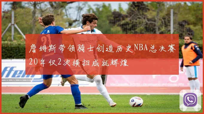 詹姆斯带领骑士创造历史NBA总决赛20年仅2次横扫成就辉煌