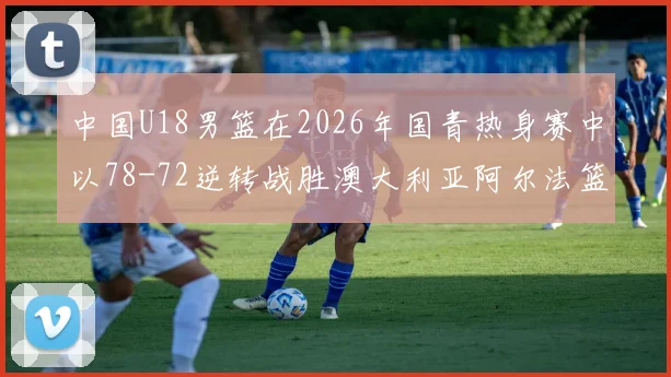 中国U18男篮在2026年国青热身赛中以78-72逆转战胜澳大利亚阿尔法篮球学院