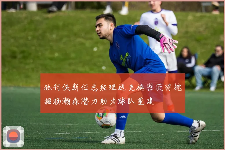 独行侠新任总经理迈克施密茨将挖掘杨瀚森潜力助力球队重建