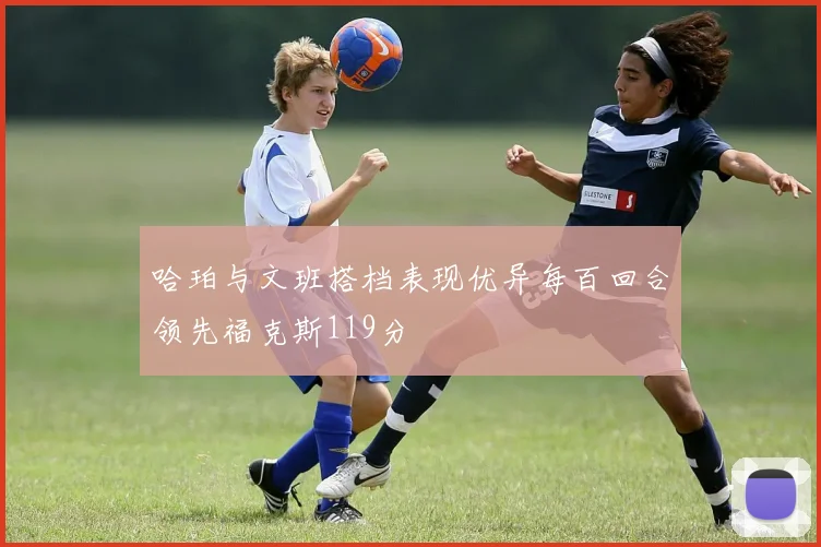 哈珀与文班搭档表现优异每百回合领先福克斯119分