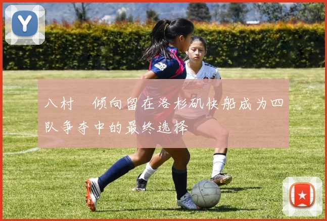 八村塁倾向留在洛杉矶快船成为四队争夺中的最终选择