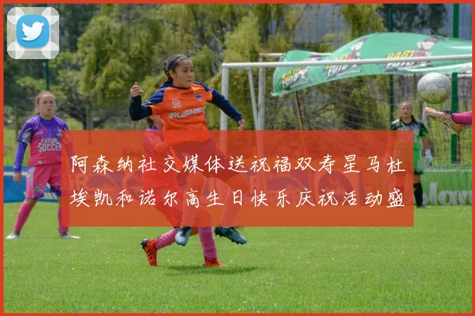 阿森纳社交媒体送祝福双寿星马杜埃凯和诺尔高生日快乐庆祝活动盛大开启