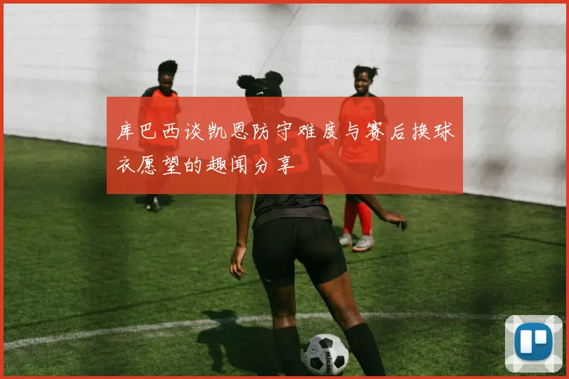 库巴西谈凯恩防守难度与赛后换球衣愿望的趣闻分享