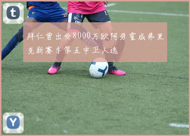 拜仁曾出价8000万欧阿劳霍成弗里克新赛季第五中卫人选
