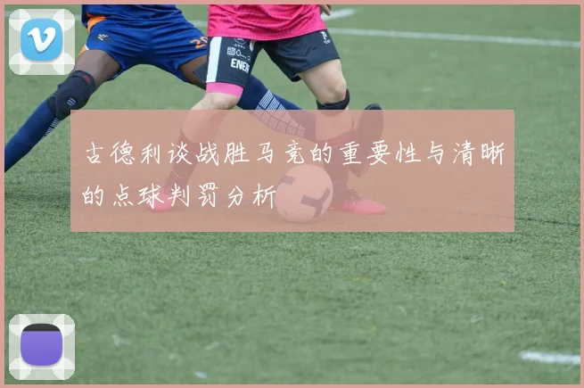 古德利谈战胜马竞的重要性与清晰的点球判罚分析