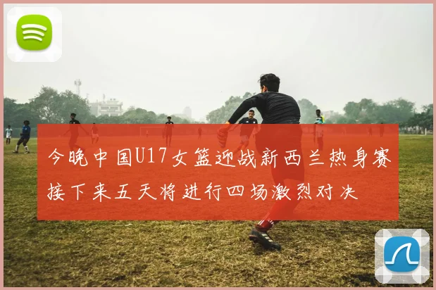 今晚中国U17女篮迎战新西兰热身赛接下来五天将进行四场激烈对决