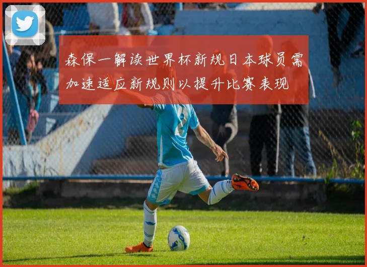 森保一解读世界杯新规日本球员需加速适应新规则以提升比赛表现