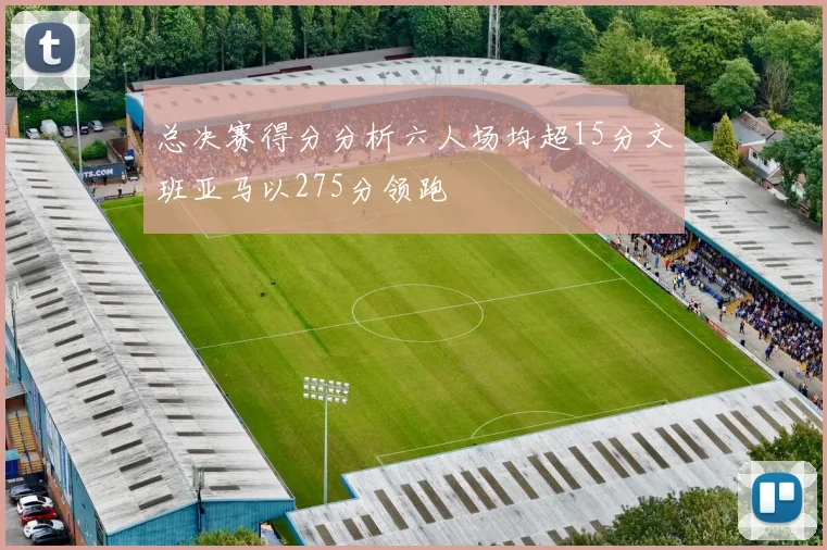 总决赛得分分析六人场均超15分文班亚马以275分领跑