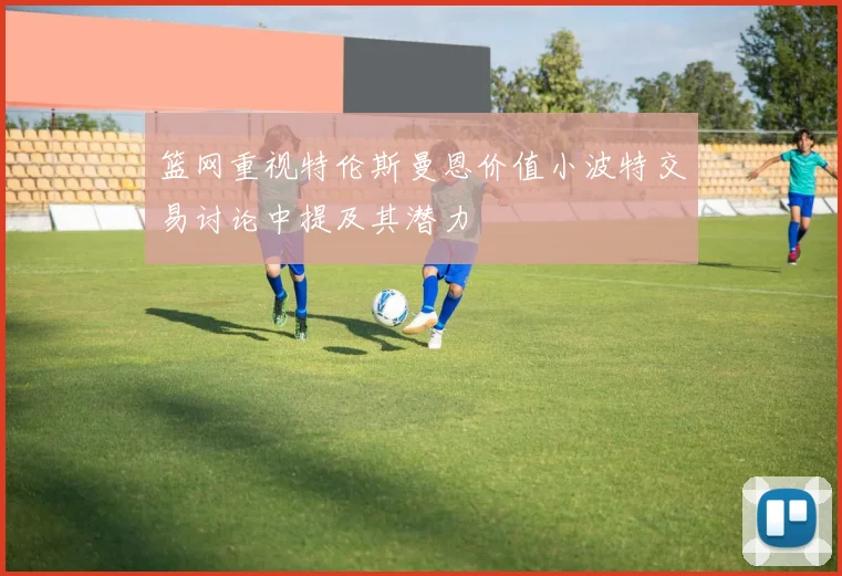 篮网重视特伦斯曼恩价值小波特交易讨论中提及其潜力