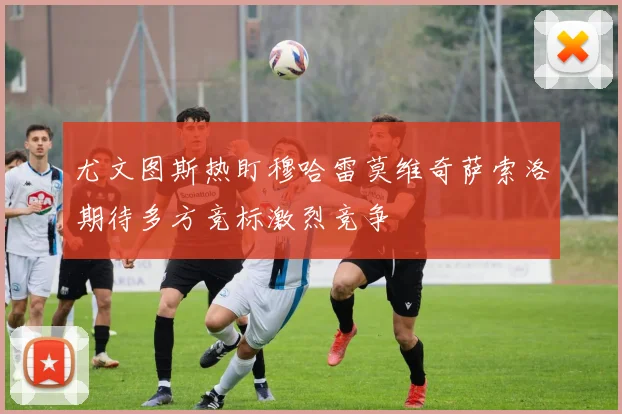 尤文图斯热盯穆哈雷莫维奇萨索洛期待多方竞标激烈竞争