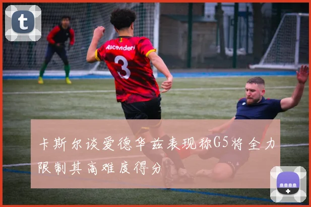 卡斯尔谈爱德华兹表现称G5将全力限制其高难度得分