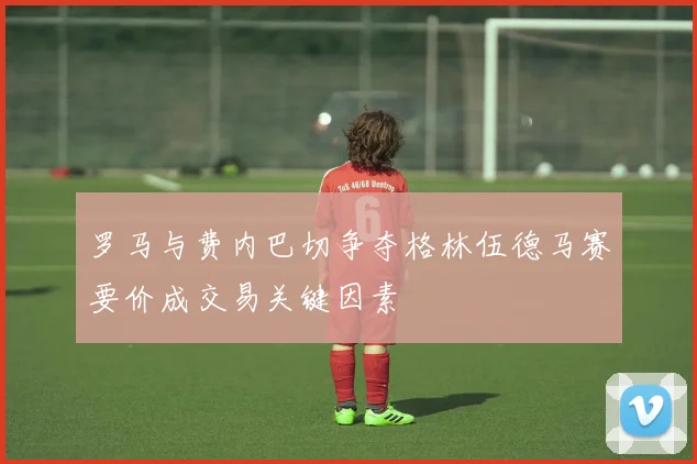 罗马与费内巴切争夺格林伍德马赛要价成交易关键因素