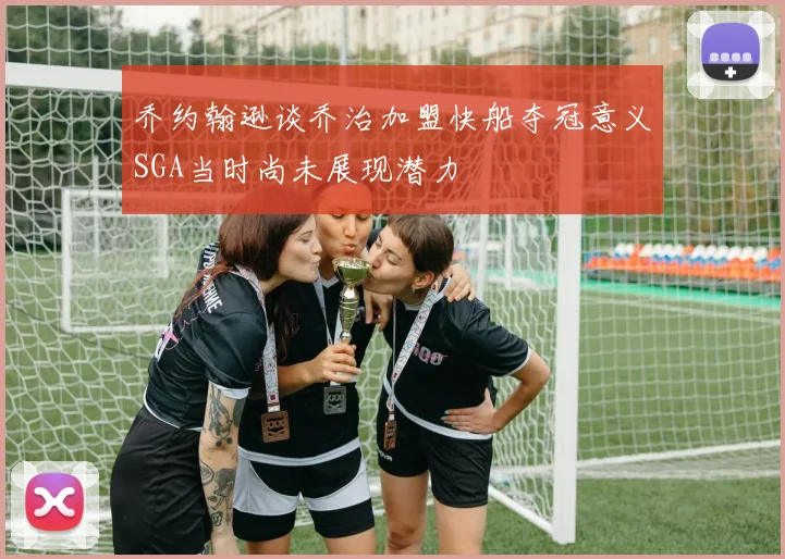乔约翰逊谈乔治加盟快船夺冠意义SGA当时尚未展现潜力