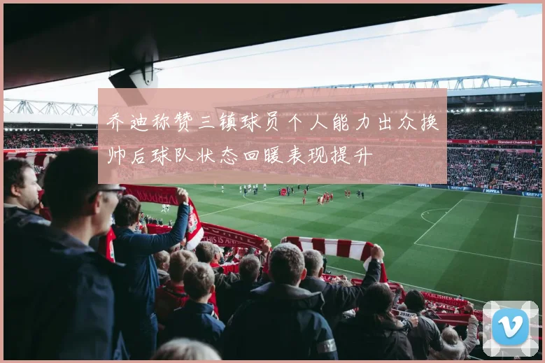乔迪称赞三镇球员个人能力出众换帅后球队状态回暖表现提升
