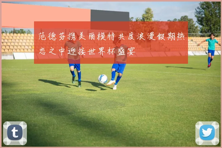 范德芬携美丽模特共度浪漫假期热恋之中迎接世界杯盛宴