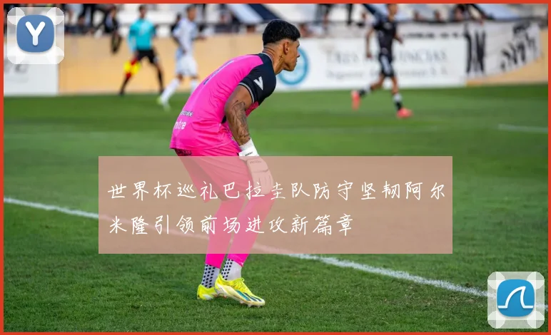 世界杯巡礼巴拉圭队防守坚韧阿尔米隆引领前场进攻新篇章
