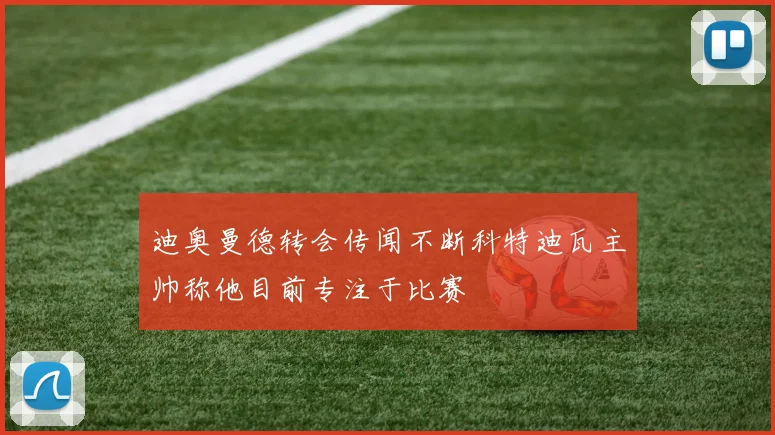 迪奥曼德转会传闻不断科特迪瓦主帅称他目前专注于比赛