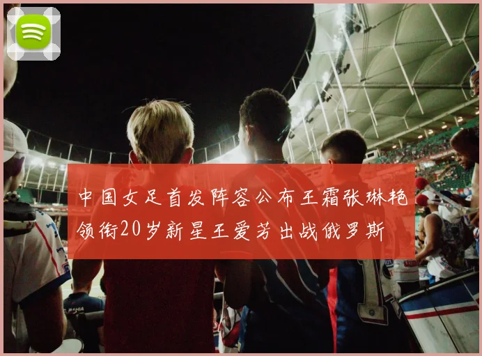 中国女足首发阵容公布王霜张琳艳领衔20岁新星王爱芳出战俄罗斯