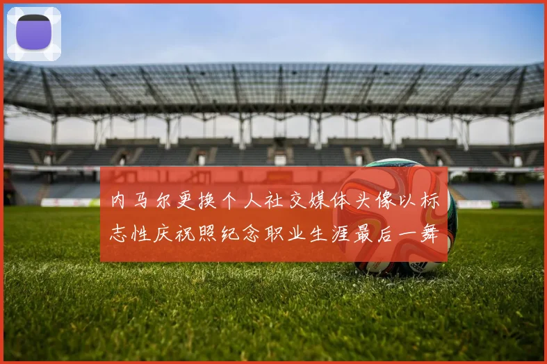 内马尔更换个人社交媒体头像以标志性庆祝照纪念职业生涯最后一舞