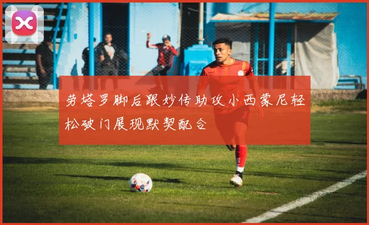 劳塔罗脚后跟妙传助攻小西蒙尼轻松破门展现默契配合