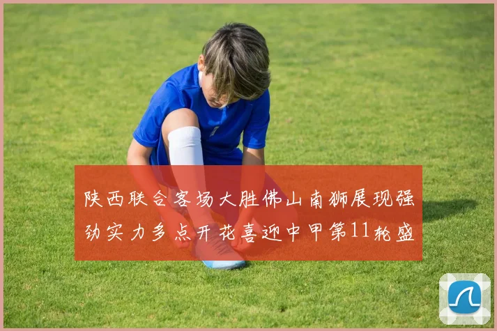 陕西联合客场大胜佛山南狮展现强劲实力多点开花喜迎中甲第11轮盛宴