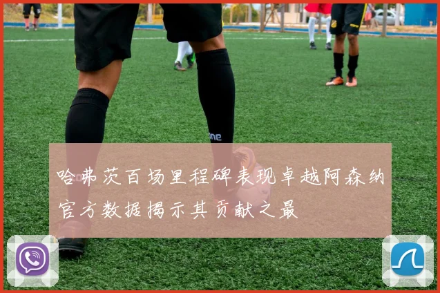 哈弗茨百场里程碑表现卓越阿森纳官方数据揭示其贡献之最