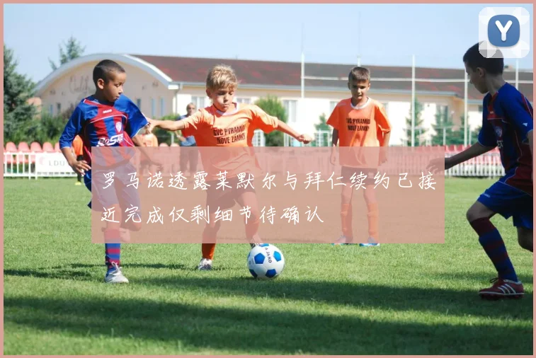 罗马诺透露莱默尔与拜仁续约已接近完成仅剩细节待确认